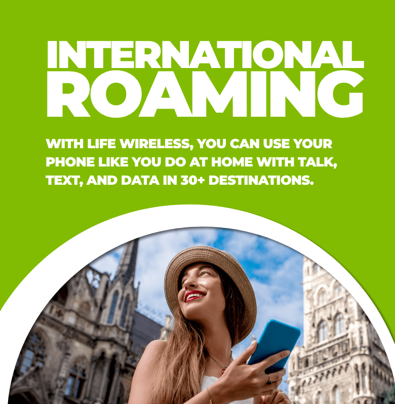 Life Wireless International Roaming - WITH LIFE WIRELESS, YOU CAN USE YOUR PHONE LIKE YOU DO AT HOME WITH TALK, TEXT, AND DATA IN 30+ DESTINATIONS.